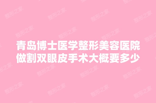 青岛博士医学整形美容医院做割双眼皮手术大概要多少钱？可以申请到...