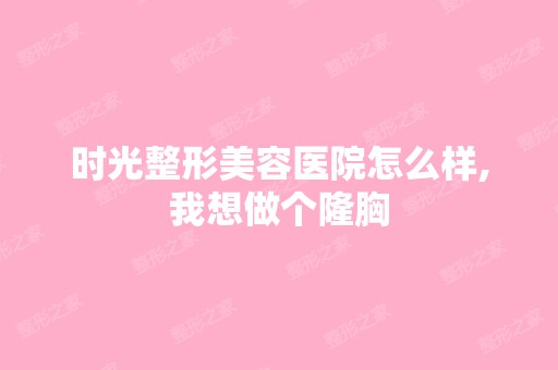 时光整形美容医院怎么样,我想做个隆胸