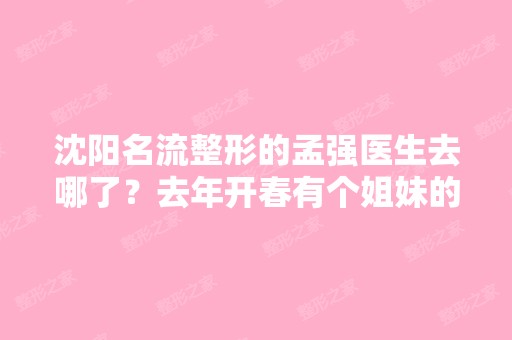 沈阳名流整形的孟强医生去哪了？去年开春有个姐妹的鼻子是他做的,...