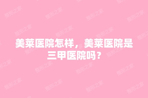 美莱医院怎样，美莱医院是三甲医院吗？