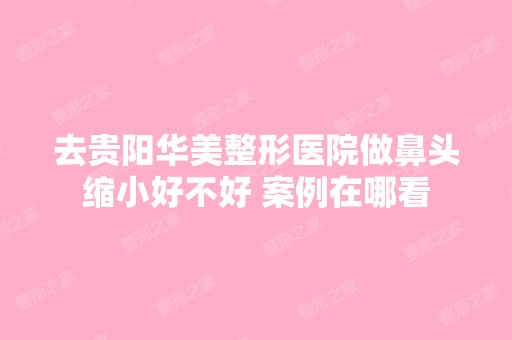 去贵阳华美整形医院做鼻头缩小好不好 案例在哪看