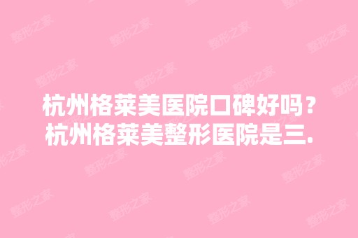 杭州格莱美医院口碑好吗？杭州格莱美整形医院是三...