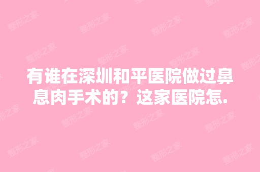 有谁在深圳和平医院做过鼻息肉手术的？这家医院怎...