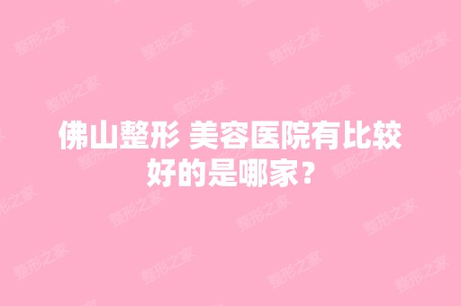 佛山整形 美容医院有比较好的是哪家？