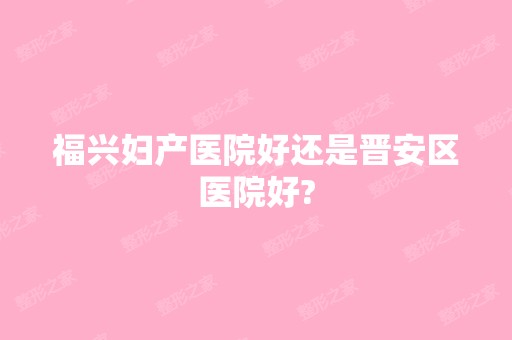 福兴妇产医院好还是晋安区医院好?