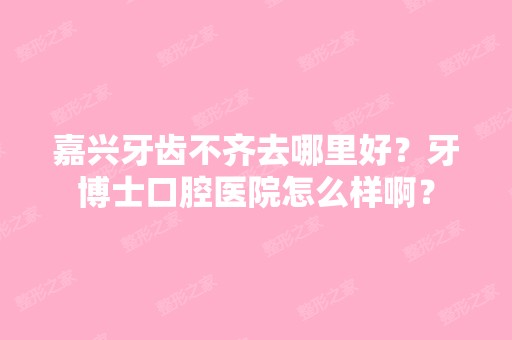 嘉兴牙齿不齐去哪里好？牙博士口腔医院怎么样啊？