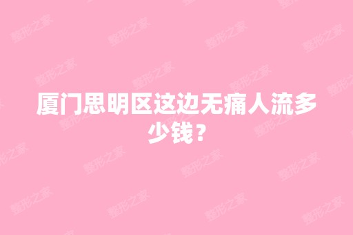 厦门思明区这边无痛人流多少钱？