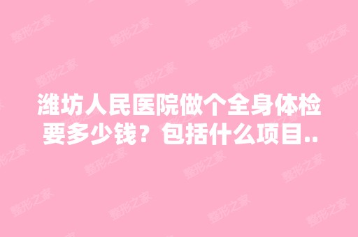 潍坊人民医院做个全身体检要多少钱？包括什么项目...