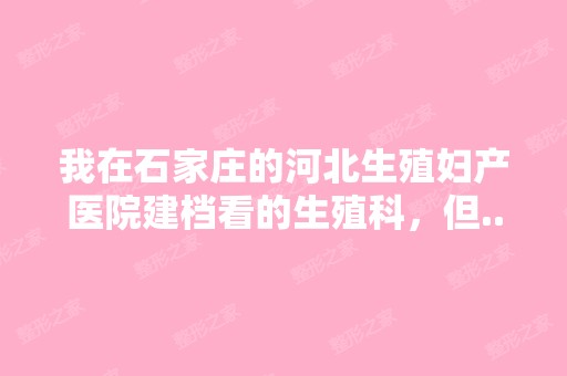 我在石家庄的河北生殖妇产医院建档看的生殖科，但...