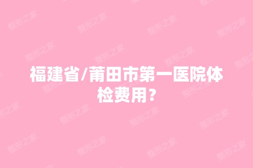 福建省/莆田市第一医院体检费用？