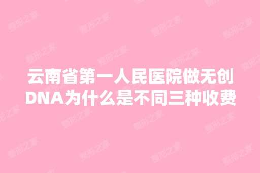 云南省第一人民医院做无创DNA为什么是不同三种收费...