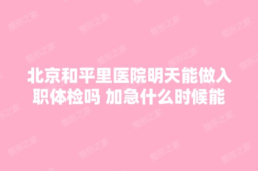 北京和平里医院明天能做入职体检吗 加急什么时候能...