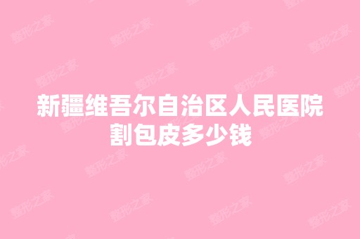 新疆维吾尔自治区人民医院割包皮多少钱