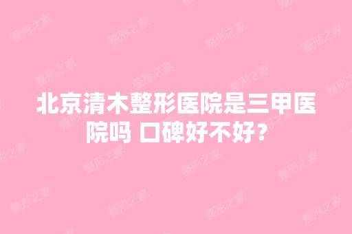 北京清木整形医院是三甲医院吗 口碑好不好？