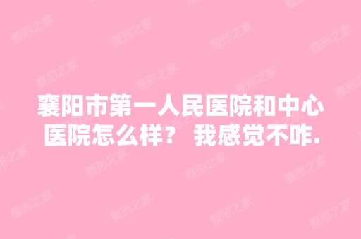 襄阳市第一人民医院和中心医院怎么样？ 我感觉不咋...