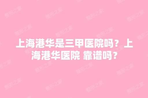 上海港华是三甲医院吗？上海港华医院 靠谱吗？