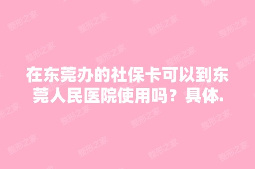 在东莞办的社保卡可以到东莞人民医院使用吗？具体...