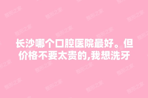 长沙哪个口腔医院比较好。但价格不要太贵的,我想洗牙