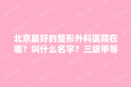 北京比较好的整形外科医院在哪？叫什么名字？三级甲等的