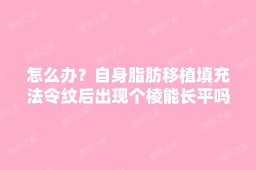 怎么办？自身脂肪移植填充法令纹后出现个棱能长平吗,请问做自...