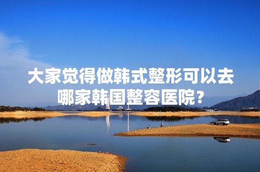 大家觉得做韩式整形可以去哪家韩国整容医院？