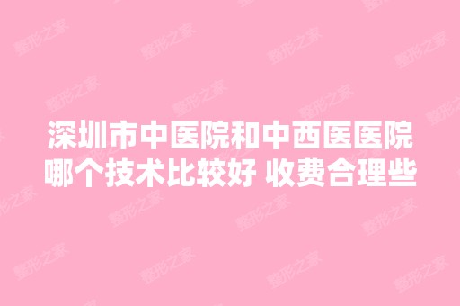 深圳市中医院和中西医医院哪个技术比较好 收费合理些