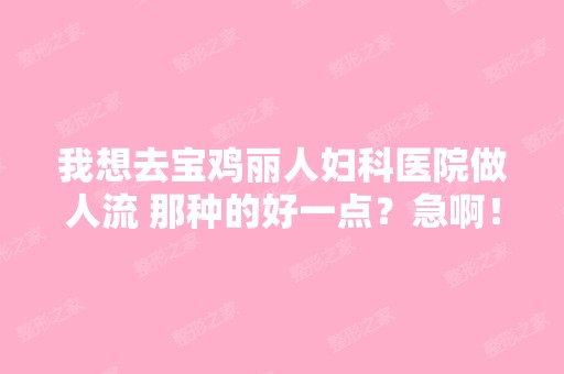 我想去宝鸡丽人妇科医院做人流 那种的好一点？急啊！希望去过的人给...