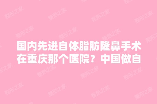 国内先进自体脂肪隆鼻手术在重庆那个医院？中国做自体脂肪成活率...