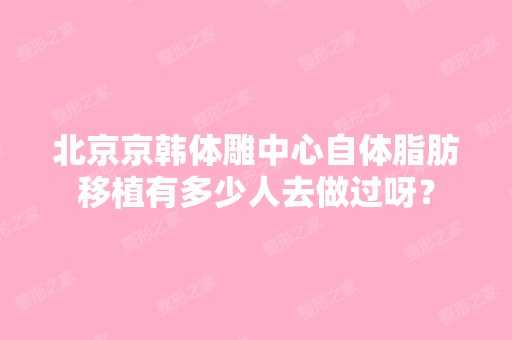 北京京韩体雕中心自体脂肪移植有多少人去做过呀？