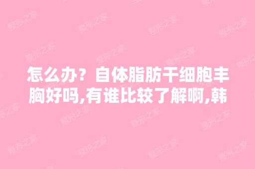 怎么办？自体脂肪丰胸好吗,有谁比较了解啊,韩国哪家医院做...