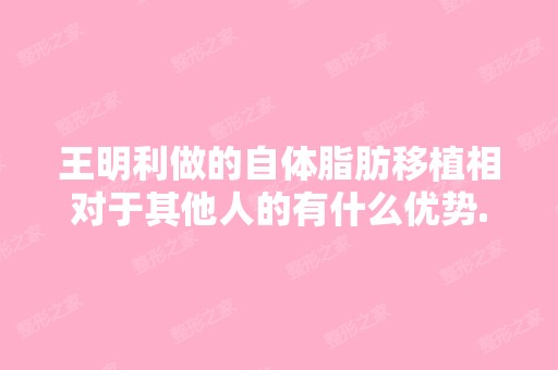 王明利做的自体脂肪移植相对于其他人的有什么优势...