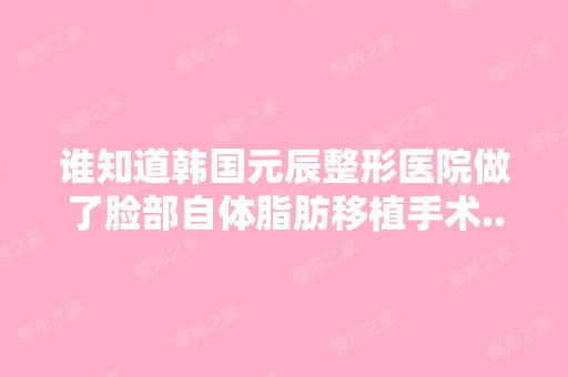 谁知道韩国元辰整形医院做了脸部自体脂肪移植手术...