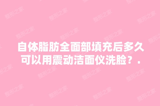 自体脂肪全面部填充后多久可以用震动洁面仪洗脸？...