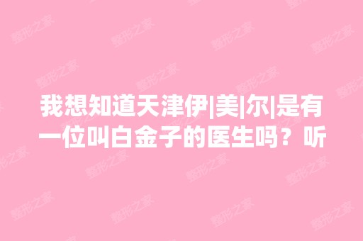 我想知道天津伊|美|尔|是有一位叫白金子的医生吗？听说她会做自体...