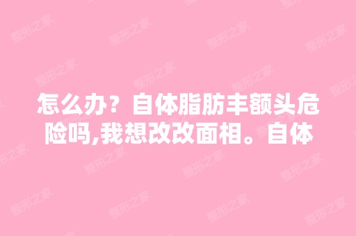 怎么办？自体脂肪丰额头危险吗,我想改改面相。自体脂肪隆胸好不好...