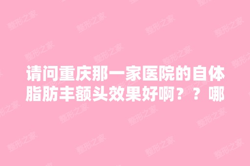 请问重庆那一家医院的自体脂肪丰额头效果好啊？？哪家医院是由中国...