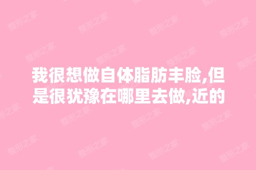 我很想做自体脂肪丰脸,但是很犹豫在哪里去做,近的医院感觉技术... ...