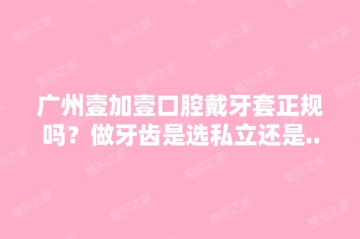 广州壹加壹口腔戴牙套正规吗？做牙齿是选私立还是...