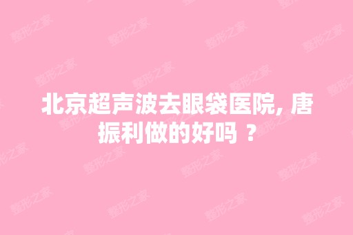 北京超声波去眼袋医院, 唐振利做的好吗 ？