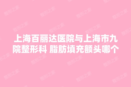 上海百丽达医院与上海市九院整形科 脂肪填充额头哪个医生做的案例效...