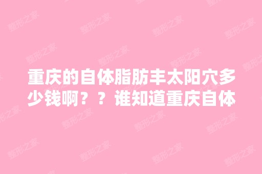 重庆的自体脂肪丰太阳穴多少钱啊？？谁知道重庆自体脂肪填充面部哪...