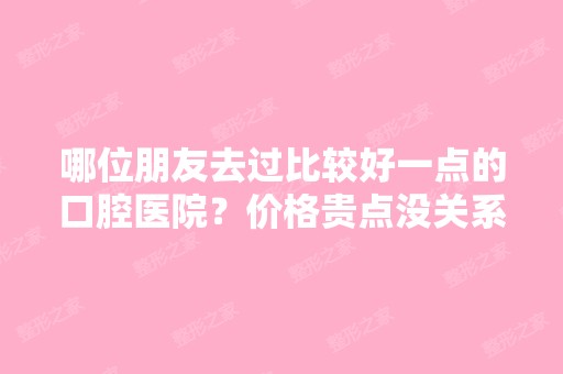 哪位朋友去过比较好一点的口腔医院？价格贵点没关系。