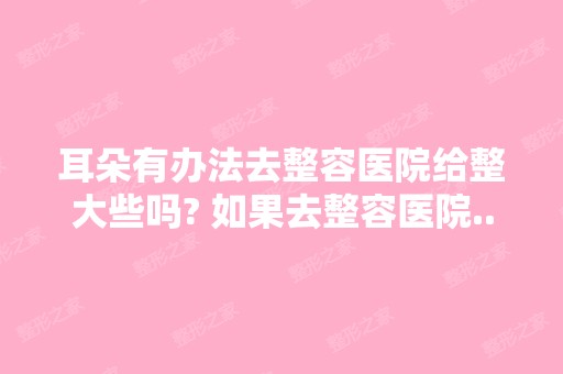 耳朵有办法去整容医院给整大些吗? 如果去整容医院...