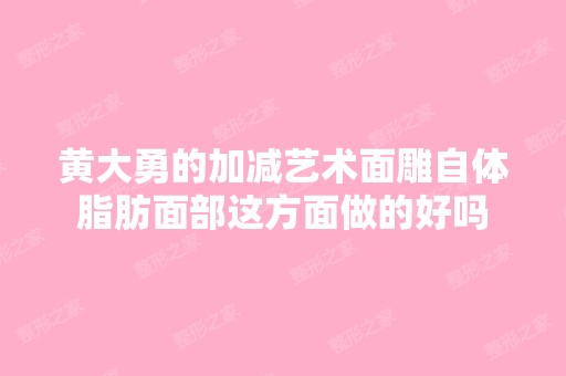 黄大勇的加减艺术面雕自体脂肪面部这方面做的好吗