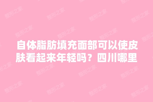 自体脂肪填充面部可以使皮肤看起来年轻吗？四川哪里做自体脂肪填充...