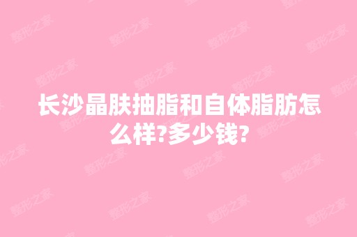 长沙晶肤抽脂和自体脂肪怎么样?多少钱?