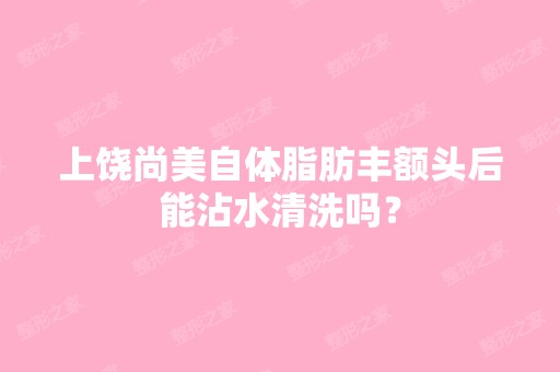 上饶尚美自体脂肪丰额头后能沾水清洗吗？