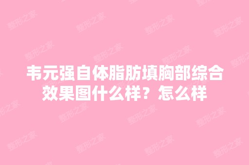 韦元强自体脂肪填胸部综合效果图什么样？怎么样