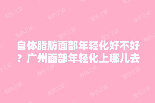 自体脂肪面部年轻化好不好？广州面部年轻化上哪儿去好？