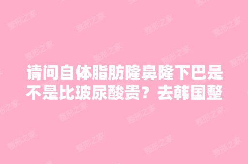 请问自体脂肪隆鼻隆下巴是不是比玻尿酸贵？去韩国整形大概要多少钱？